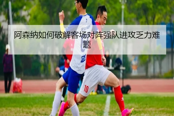 阿森纳如何破解客场对阵强队进攻乏力难题